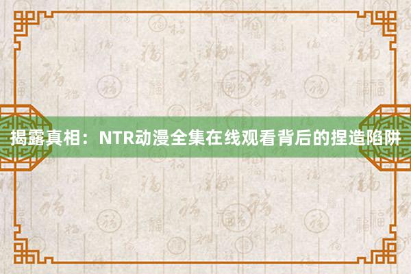 揭露真相：NTR动漫全集在线观看背后的捏造陷阱