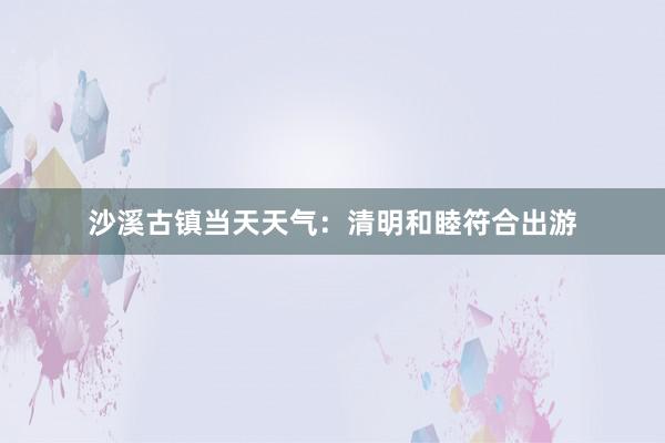 沙溪古镇当天天气：清明和睦符合出游